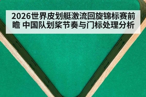 2026世界皮划艇激流回旋锦标赛前瞻 中国队划桨节奏与门标处理分析