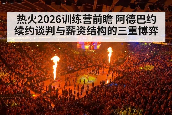 热火2026训练营前瞻 阿德巴约续约谈判与薪资结构的三重博弈